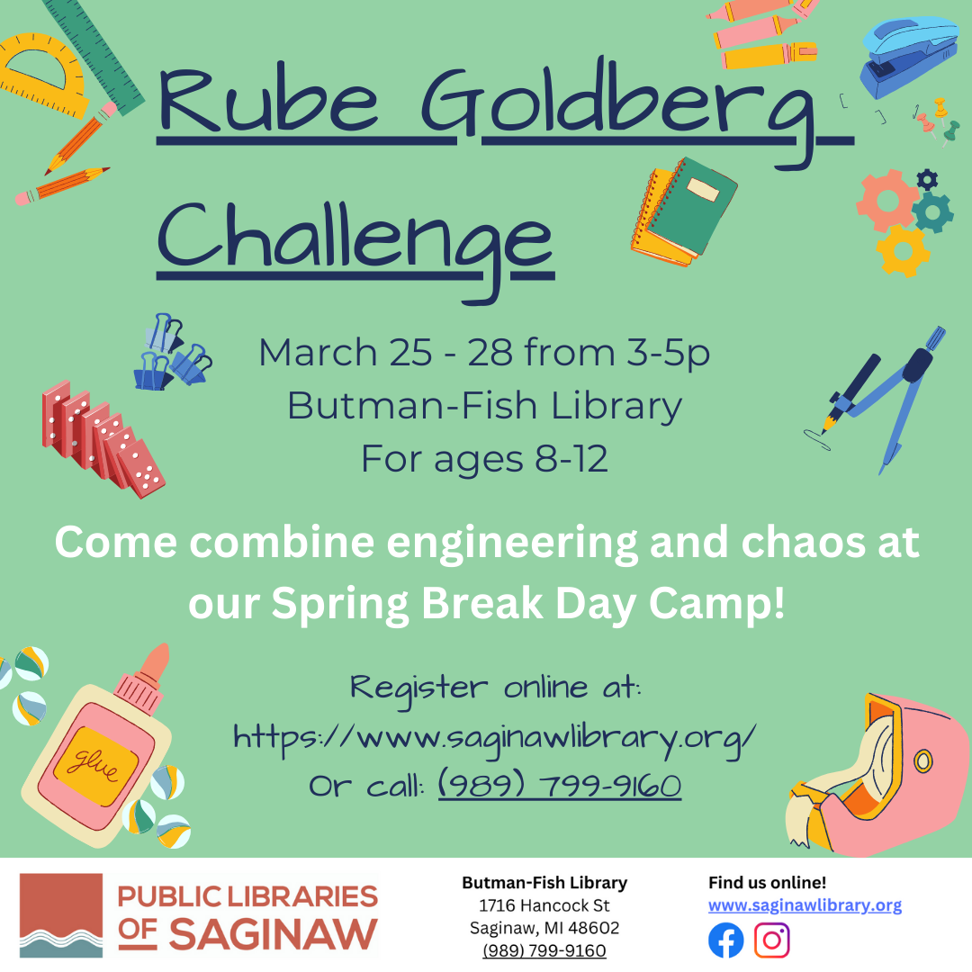 Rube Goldberg  Challenge: Come combine engineering and chaos at our Spring Break Day Camp! March 25 - 28 from 3-5p Butman-Fish Library For ages 8-12. Please register online at: https://www.saginawlibrary.org/ Or call: (989) 799-9160